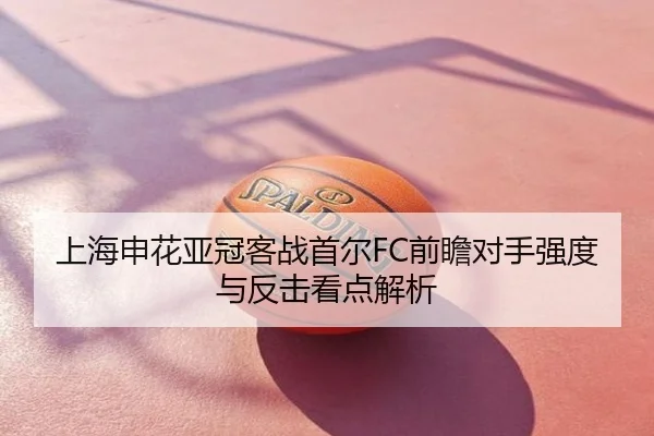 上海申花亚冠客战首尔FC前瞻对手强度与反击看点解析