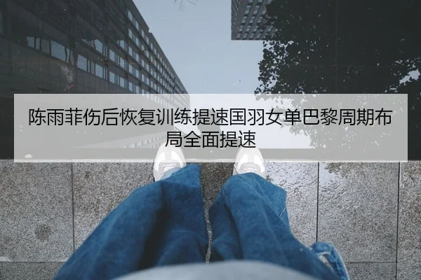 陈雨菲伤后恢复训练提速国羽女单巴黎周期布局全面提速
