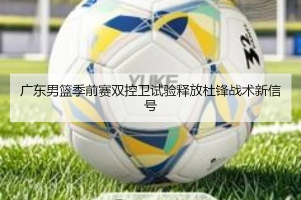 广东男篮季前赛双控卫试验释放杜锋战术新信号